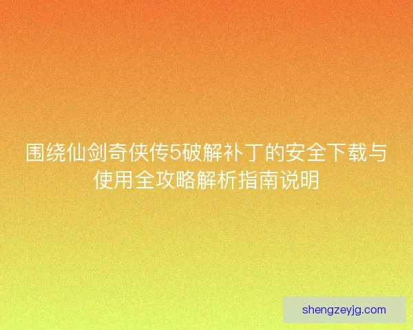 围绕仙剑奇侠传5破解补丁的安全下载与使用全攻略解析指南说明