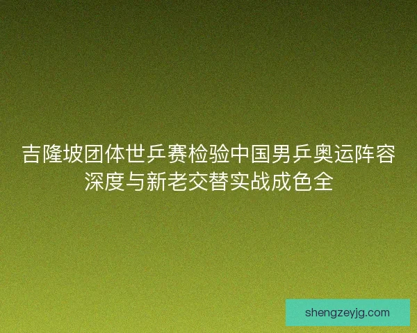 吉隆坡团体世乒赛检验中国男乒奥运阵容深度与新老交替实战成色全