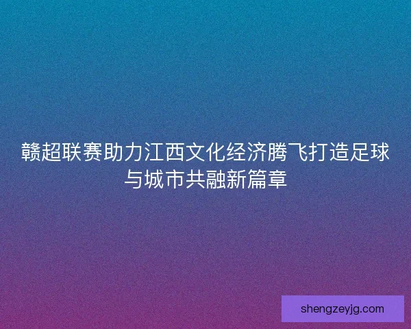 赣超联赛助力江西文化经济腾飞打造足球与城市共融新篇章