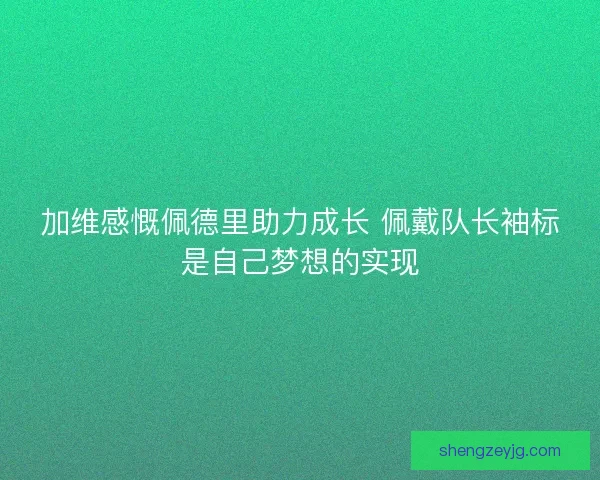 加维感慨佩德里助力成长 佩戴队长袖标是自己梦想的实现