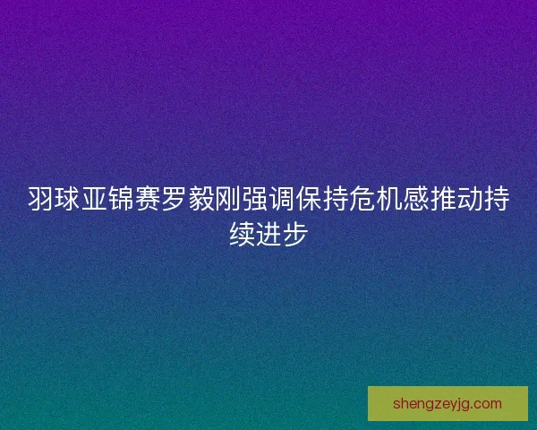 羽球亚锦赛罗毅刚强调保持危机感推动持续进步