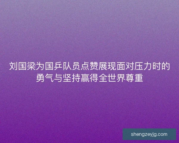 刘国梁为国乒队员点赞展现面对压力时的勇气与坚持赢得全世界尊重 刘国梁为国乒队员点赞展现面对压力时的勇气与坚持赢得全世界尊重