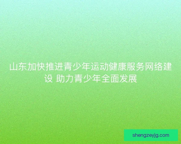 山东加快推进青少年运动健康服务网络建设 助力青少年全面发展
