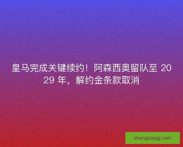 皇马完成关键续约！阿森西奥留队至 2029 年，解约金条款取消