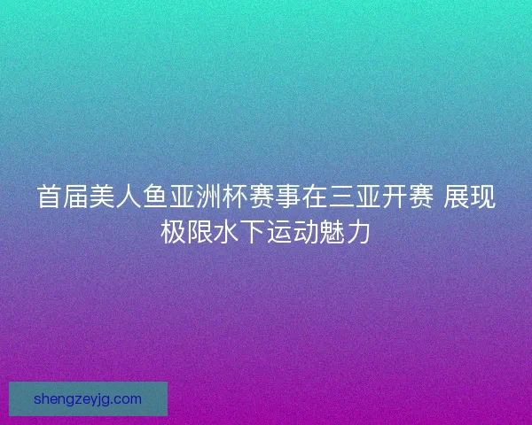 首届美人鱼亚洲杯赛事在三亚开赛 展现极限水下运动魅力