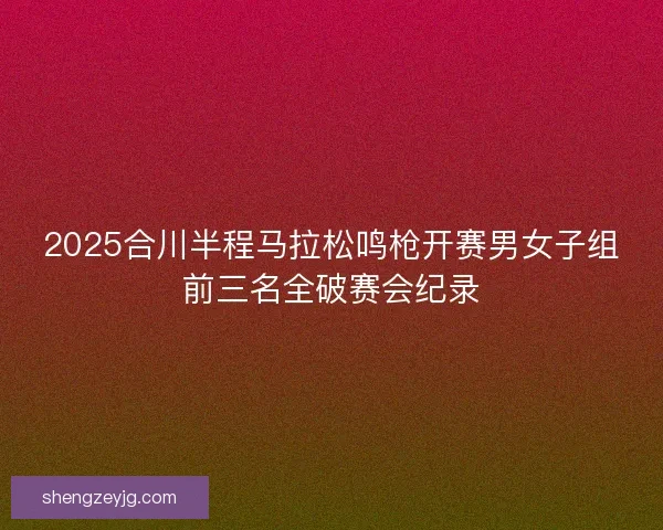 2025合川半程马拉松鸣枪开赛男女子组前三名全破赛会纪录