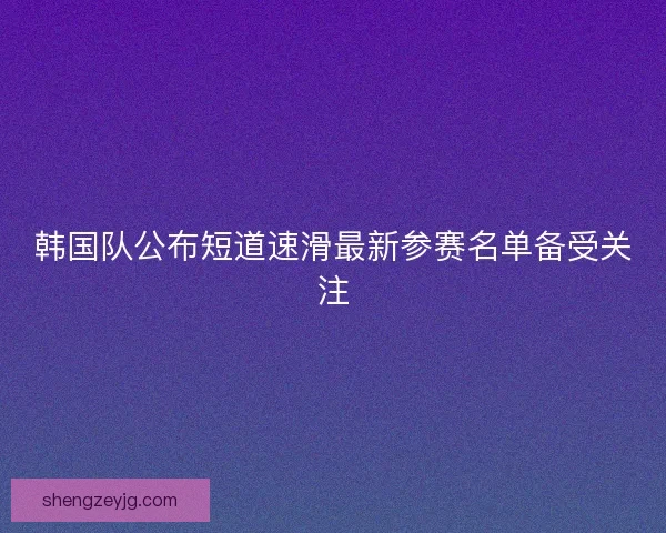 韩国队公布短道速滑最新参赛名单备受关注 韩国队公布短道速滑最新参赛名单备受关注