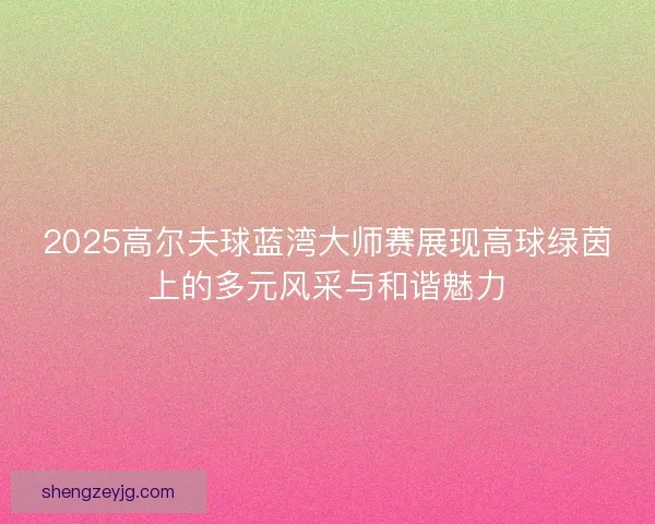 2025高尔夫球蓝湾大师赛展现高球绿茵上的多元风采与和谐魅力 2025高尔夫球蓝湾大师赛展现高球绿茵上的多元风采与和谐魅力
