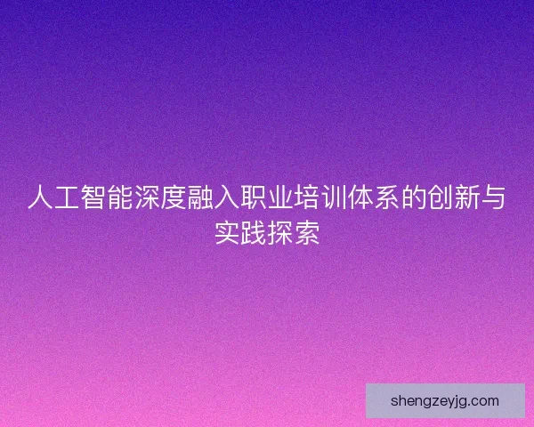 人工智能深度融入职业培训体系的创新与实践探索 人工智能深度融入职业培训体系的创新与实践探索