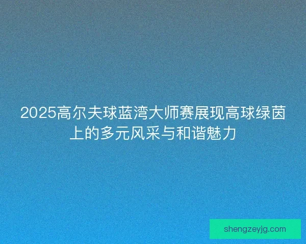 2025高尔夫球蓝湾大师赛展现高球绿茵上的多元风采与和谐魅力 2025高尔夫球蓝湾大师赛展现高球绿茵上的多元风采与和谐魅力