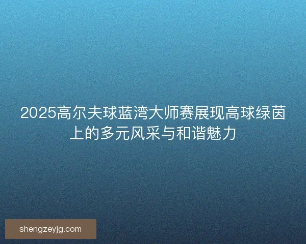 2025高尔夫球蓝湾大师赛展现高球绿茵上的多元风采与和谐魅力