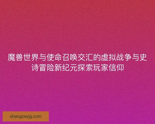 魔兽世界与使命召唤交汇的虚拟战争与史诗冒险新纪元探索玩家信仰