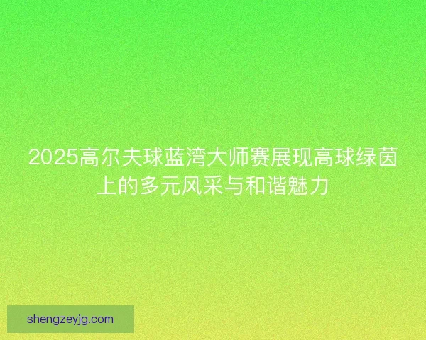 2025高尔夫球蓝湾大师赛展现高球绿茵上的多元风采与和谐魅力