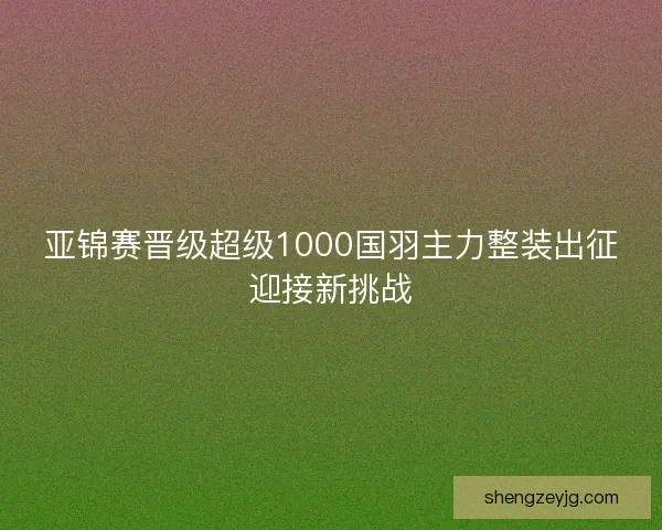 亚锦赛晋级超级1000国羽主力整装出征迎接新挑战