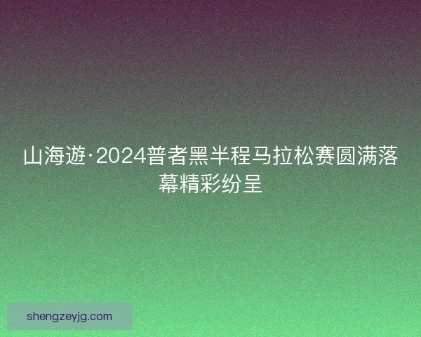 山海遊·2024普者黑半程马拉松赛圆满落幕精彩纷呈 山海遊·2024普者黑半程马拉松赛圆满落幕精彩纷呈